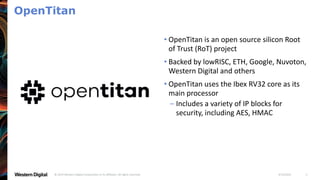 4/19/2021
© 2019 Western Digital Corporation or its affiliates. All rights reserved. 3
OpenTitan
• OpenTitan is an open source silicon Root
of Trust (RoT) project
• Backed by lowRISC, ETH, Google, Nuvoton,
Western Digital and others
• OpenTitan uses the Ibex RV32 core as its
main processor
– Includes a variety of IP blocks for
security, including AES, HMAC
 