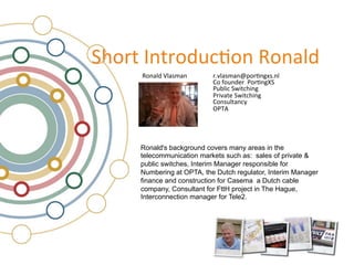 !"#$%&'(%$#)*+,#(&-#(./)&
     -#(./)&0/.12.(&      &$34/.12.(56#$,(7813(/&
                &         &9#&:#*();$&&<#$,(7=!&
                &         &<*>/?+&!@?%+"?(7&
                &         &<$?4.%;&!@?%+"?(7&
                &         &9#(1*/%.(+A&
                &         &B<CD&




     Ronald's background covers many areas in the
     telecommunication markets such as: sales of private &
     public switches, Interim Manager responsible for
     Numbering at OPTA, the Dutch regulator, Interim Manager
     finance and construction for Casema a Dutch cable
     company, Consultant for FttH project in The Hague,
     Interconnection manager for Tele2.
 