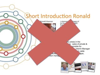 !"#$%&'(%$#)*+,#(&-#(./)&
     -#(./)&0/.12.(&      &$34/.12.(56#$,(7813(/&
                           $34/.12.(56#$,(7813(/&
                &         &9#&:#*();$&&<#$,(7=!&
                &         &<*>/?+&!@?%+"?(7&
                &         &<$?4.%;&!@?%+"?(7&
                &         &
                          &9#(1*/%.(+A&
                &         &B<CD&




     Ronald's background covers many areas in the
     telecommunication markets such as: sales of private &
     public switches, Interim Manager responsible for
     Numbering at OPTA, the Dutch regulator, Interim Manager
     finance and construction for Casema a Dutch cable
     company, Consultant for FttH project in The Hague,
     Interconnection manager for Tele2.
 