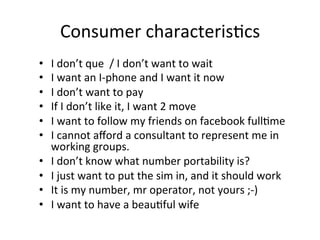 Consumer	
  characteris,cs	
  
•    I	
  don’t	
  que	
  	
  /	
  I	
  don’t	
  want	
  to	
  wait	
  
•    I	
  want	
  an	
  I-­‐phone	
  and	
  I	
  want	
  it	
  now	
  
•    I	
  don’t	
  want	
  to	
  pay	
  
•    If	
  I	
  don’t	
  like	
  it,	
  I	
  want	
  2	
  move	
  
•    I	
  want	
  to	
  follow	
  my	
  friends	
  on	
  facebook	
  full,me	
  
•    I	
  cannot	
  aﬀord	
  a	
  consultant	
  to	
  represent	
  me	
  in	
  
     working	
  groups.	
  
•    I	
  don’t	
  know	
  what	
  number	
  portability	
  is?	
  
•    I	
  just	
  want	
  to	
  put	
  the	
  sim	
  in,	
  and	
  it	
  should	
  work	
  
•    It	
  is	
  my	
  number,	
  mr	
  operator,	
  not	
  yours	
  ;-­‐)	
  
•    I	
  want	
  to	
  have	
  a	
  beau,ful	
  wife	
  
 