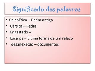 Significado das palavras
• Paleolítico - Pedra antiga
• Cársica – Pedra
• Engastado –
• Escarpa – E uma forma de um relevo
• desanexação – documentos
 