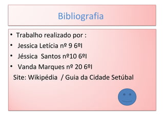 Bibliografia
• Trabalho realizado por :
• Jessica Letícia nº 9 6ºI
• Jéssica Santos nº10 6ºI
• Vanda Marques nº 20 6ºI
Site: Wikipédia / Guia da Cidade Setúbal
 