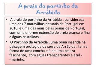 A praia do portinho da
Arrábida
• A praia do portinho da Arrábida , considerada
uma das 7 maravilhas naturais de Portugal em
2010, é uma das mais belas praias de Portugal,
com uma enorme extensão de areia branca e fina
e águas cristalinas .
• O Portinho da Arrábida , uma praia inserida na
paisagem protegida da serra da Arrábida , tem a
forma de uma concha e é de uma beleza
fascinante, com águas transparentes e azul -
-marinho.
 