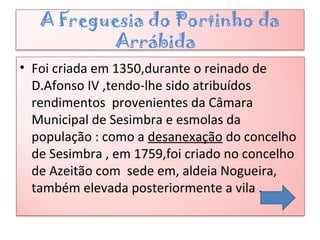 A Freguesia do Portinho da
Arrábida
• Foi criada em 1350,durante o reinado de
D.Afonso IV ,tendo-lhe sido atribuídos
rendimentos provenientes da Câmara
Municipal de Sesimbra e esmolas da
população : como a desanexação do concelho
de Sesimbra , em 1759,foi criado no concelho
de Azeitão com sede em, aldeia Nogueira,
também elevada posteriormente a vila .
 