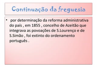 Continuação da freguesia
• por determinação da reforma administrativa
do país , em 1855 , concelho de Azeitão que
integrava as povoações de S.Lourenço e de
S.Simão , foi extinto do ordenamento
português .
 
