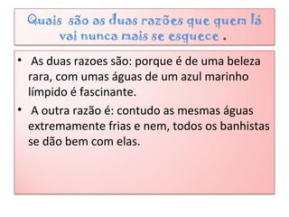 Quais são as duas razões que quem lá
vai nunca mais se esquece .
• As duas razoes são: porque é de uma beleza
rara, com umas águas de um azul marinho
límpido é fascinante.
• A outra razão é: contudo as mesmas águas
extremamente frias e nem, todos os banhistas
se dão bem com elas.
 