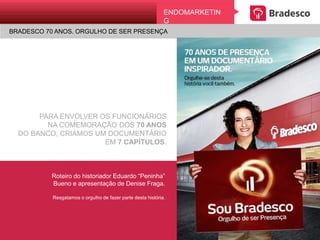 PARA ENVOLVER OS FUNCIONÁRIOS
NA COMEMORAÇÃO DOS 70 ANOS
DO BANCO, CRIAMOS UM DOCUMENTÁRIO
EM 7 CAPÍTULOS.
Roteiro do historiador Eduardo “Peninha”
Bueno e apresentação de Denise Fraga.
Resgatamos o orgulho de fazer parte desta história.
ENDOMARKETING
BRADESCO 70 ANOS. ORGULHO DE SER PRESENÇA
 