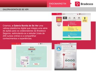 ENDOMARKETING
GALERIA BONITA DE SE VER
Criamos, a Galeria Bonita de Se Ver uma
valiosa plataforma digital que integra uma
série de ações para os colaboradores da
Bradesco Seguros, estimulando-os a estudar
(mais de 200 cursos online) e a compartilhar
conhecimentos e experiências.
 