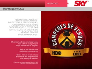 PROMOVER A ADESÃO,
INCENTIVAR A PARTICIPAÇÃO,
AUMENTAR O NÚMERO DE
CADASTRADOS E ESTREITAR A
INTERAÇÃO DA EQUIPE DE
VENDAS COM OS
PROGRAMADORES.
Diferentes mecânicas e muitos prêmios:
mais estímulo para participar,
atingir metas e efetuar resgates.
Mais de 400 prêmios entre
notebooks, motos e carros.
Quizes mensais no site: reforço
do conteúdo dos programadores
com premiações mensais.
• Patrocínio dos programadores Telecine e HBO
• Período: março a dezembro/2014
INCENTIVO
CAMPEÕES DE VENDAS
 
