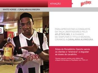 Sósia do Ronaldinho Gaúcho servia
os clientes e “ensinava” a degustar
as doses de cavalinho.
Clientes jogavam partidas entre Atlético MG
e Bayern de Munique no PlayStation com “FIFA 14”.
ATIVAÇÃO
WHITE HORSE – CAVALARIA ALVINEGRA
PARA APROVEITAR A CONQUISTA
DA TAÇA LIBERTADORES PELO
ATLÉTICO MG, E A CHANCE
DE DISPUTAR O TÍTULO MUNDIAL,
CRIAMOS A CAVALARIA ALVINEGRA.
 