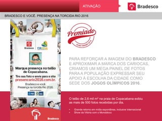PARA REFORÇAR A IMAGEM DO BRADESCO
E APROXIMAR A MARCA DOS CARIOCAS,
CRIAMOS UM MEGA PAINEL DE FOTOS
PARA A POPULAÇÃO EXPRESSAR SEU
APOIO À ESCOLHA DA CIDADE COMO
SEDE DOS JOGOS OLÍMPICOS 2016.
O telão de 2,6 mil m2 na praia de Copacabana exibiu
as mais de 500 fotos recebidas por dia.
• Grande retorno em mídia espontânea, inclusive internacional
• Show da Vitória com o Monobloco
ATIVAÇÃO
BRADESCO E VOCÊ. PRESENÇA NA TORCIDA RIO 2016
 