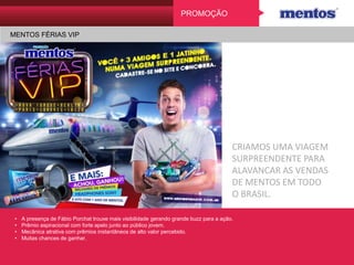 PROMOÇÃO
MENTOS FÉRIAS VIP
CRIAMOS UMA VIAGEM
SURPREENDENTE PARA
ALAVANCAR AS VENDAS
DE MENTOS EM TODO
O BRASIL.
• A presença de Fábio Porchat trouxe mais visibilidade gerando grande buzz para a ação.
• Prêmio aspiracional com forte apelo junto ao público jovem.
• Mecânica atrativa com prêmios instantâneos de alto valor percebido.
• Muitas chances de ganhar.
 