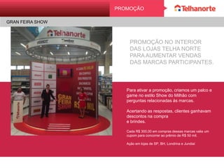 PROMOÇÃO NO INTERIOR
DAS LOJAS TELHA NORTE
PARA AUMENTAR VENDAS
DAS MARCAS PARTICIPANTES.
Para ativar a promoção, criamos um
palco e game no estilo Show do Milhão
com perguntas relacionadas às marcas.
Acertando as respostas, clientes
ganhavam descontos na compra
e brindes.
Cada R$ 300,00 em compras dessas marcas valia
um cupom para concorrer ao prêmio de R$ 50 mil.
Ação em lojas de SP, BH, Londrina e Jundiaí
PROMOÇÃO
GRAN FEIRA SHOW
 