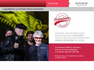 CRIAMOS UMA GRANDE FESTA
PARA ANUNCIAR A AUTOSTAR
COMO A MAIS NOVA REVENDEDORA
HARLEY-DAVIDSON NO BRASIL.
Convidamos Willie G. Davidson,
neto de um dos fundadores,
e reunimos mais de 4.000 fãs.
Shows de rock e dos Paralamos do Sucesso
no espaço HSBC.
EVENTOS
LANÇAMENTO AUTOSTAR HARLEY-DAVIDSONMini On e
ATL
 