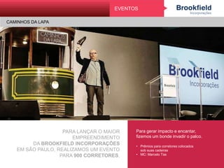 PARA LANÇAR O MAIOR EMPREENDIMENTO
DA BROOKFIELD INCORPORAÇÕES
EM SÃO PAULO, REALIZAMOS UM EVENTO
PARA 900 CORRETORES.
Para gerar impacto e encantar,
fizemos um bonde invadir o palco.
• Prêmios para corretores colocados
sob suas cadeiras
• MC: Marcelo Tas
EVENTOS
CAMINHOS DA LAPA
 