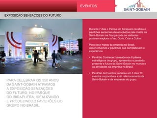 EVENTOS
Durante 7 dias o Parque do Ibirapuera
recebeu 4 pavilhões sensoriais desenvolvidos
pela matriz da Saint-Gobain na França onde
os visitantes puderem explorar o Ver, Ouvir,
Criar e Colorir.
Para esse marco da empresa no Brasil,
desenvolvemos 2 pavilhões que
completavam a experiência:
• Pavilhão Conhecer: baseado nos 6 pilares
estratégicos do grupo, apresentou o
passado, presente e futuro da Saint-Gobain
no mundo e as atividades da empresa no
Brasil.
• Pavilhão de Eventos: recebeu em 3 dias 10
eventos corporativos e de relacionamento
da Saint-Gobain e de empresas do grupo.
PARA CELEBRAR OS 350 ANOS
DA SAINT-GOBAIN ATIVAMOS
A EXPOSIÇÃO SENSAÇÕES
DO FUTURO, NO PARQUE
DO IBIRAPUERA, IDEALIZANDO
E PRODUZINDO 2 PAVILHÕES DO
GRUPO NO BRASIL.
EXPOSIÇÃO SENSAÇÕES DO FUTURO
 