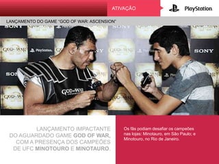 ATIVAÇÃO
LANÇAMENTO DO GAME “GOD OF WAR: ASCENSION”
LANÇAMENTO IMPACTANTE
DO AGUARDADO GAME GOD OF WAR,
COM A PRESENÇA DOS CAMPEÕES
DE UFC MINOTOURO E MINOTAURO.
Os fãs podiam desafiar os campeões
nas lojas: Minotauro, em São Paulo; e
Minotouro, no Rio de Janeiro.
 