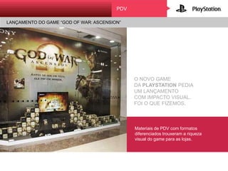 O NOVO GAME
DA PLAYSTATION PEDIA
UM LANÇAMENTO
COM IMPACTO VISUAL.
FOI O QUE FIZEMOS.
Materiais de PDV com formatos
diferenciados trouxeram a riqueza
visual do game para as lojas.
PDV
LANÇAMENTO DO GAME “GOD OF WAR: ASCENSION”
 
