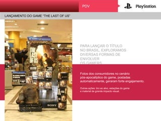 PDV
LANÇAMENTO DO GAME “THE LAST OF US”
PARA LANÇAR O TÍTULO
NO BRASIL, EXPLORAMOS
DIVERSAS FORMAS DE ENVOLVER
OS GAMERS.
Fotos dos consumidores no cenário
pós-apocalíptico do game, postadas
automaticamente, geraram forte
engajamento.
Outras ações: tiro ao alvo, estações do game
e material de grande impacto visual.
 