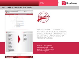 PARA OTIMIZAR O VOLUME DO
MATERIAL DE MERCHANDISING DO
BANCO, CRIAMOS UMA LOGÍSTICA
DE VISITAS E MAPEAMENTO DA
REDE DE VAREJO.
Mais de 3.500 agências
visitadas em todo o País,
gerando 14% de economia
em material gráfico.
PDV
SISTEMA MERCHANDISING BRADESCO
 