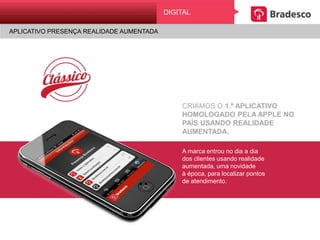 CRIAMOS O 1.º APLICATIVO
HOMOLOGADO PELA APPLE NO PAÍS
USANDO REALIDADE AUMENTADA.
A marca entrou no dia a dia
dos clientes usando realidade
aumentada, uma novidade
à época, para localizar pontos
de atendimento.
DIGITAL
APLICATIVO PRESENÇA REALIDADE AUMENTADA
 