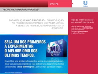 PARA RELAÇAR OMO PROGRESS+, CRIAMOS AÇÃO
NO FACEBOOK CONVIDANDO OS FÃS DA MARCA
A SEREM OS PRIMEIROS A EXPERIMENTAR O PRODUTO.
Mais de 41.508 inscrições
em apenas 5 dias de ação.
Além da ação on-line, enviamos
mala-direta com OMO PROGRESS+
para mil vencedores.
Sucesso: Unilever repetiu
a ação na Argentina.
DIGITAL
RELANÇAMENTO DE OMO PROGRESS+
 