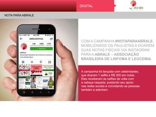 Dig it al
No t a par a abr al e
COM A CAMPANHA #NOTAPARAABRALE,
MOBILIZAMOS OS PAULISTAS A DOAREM
SUAS NOTAS FISCAIS VIA INSTAGRAM
PARA A ABRALE – ASSOCIAÇÃO
BRASILEIRA DE LINFOMA E LEUCEMIA.
A campanha foi lançada com celebridades,
que doaram 1 selfie e R$ 300 em notas.
Eles receberam as selfies de volta com
a cabeça raspada, postando seu apoio
nas redes sociais e convidando as pessoas
também a aderirem.
DIGITAL
NOTA PARA ABRALE
 