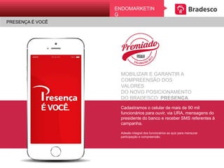 ENDOMARKETING
PRESENÇA É VOCÊ
MOBILIZAR E GARANTIR A
COMPREENSÃO DOS VALORES
DO NOVO POSICIONAMENTO
DO BRADESCO: PRESENÇA.
Cadastramos o celular de mais de 90 mil
funcionários para ouvir, via URA, mensagens
do presidente do banco e receber SMS
referentes à campanha.
Adesão integral dos funcionários ao quiz para mensurar
participação e compreensão.
 