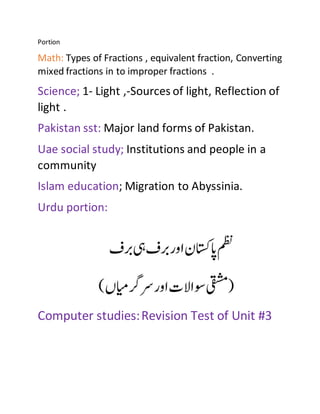 Portion
Math: Types of Fractions , equivalent fraction, Converting
mixed fractions in to improper fractions .
Science; 1- Light ,-Sources of light, Reflection of
light .
Pakistan sst: Major land forms of Pakistan.
Uae social study; Institutions and people in a
community
Islam education; Migration to Abyssinia.
Urdu portion:
Computer studies:Revision Test of Unit #3
 