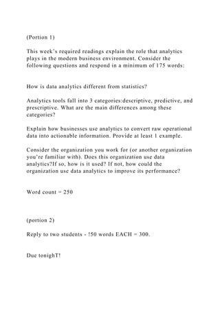 (Portion 1)
This week’s required readings explain the role that analytics
plays in the modern business environment. Consider the
following questions and respond in a minimum of 175 words:
How is data analytics different from statistics?
Analytics tools fall into 3 categories:descriptive, predictive, and
prescriptive. What are the main differences among these
categories?
Explain how businesses use analytics to convert raw operational
data into actionable information. Provide at least 1 example.
Consider the organization you work for (or another organization
you’re familiar with). Does this organization use data
analytics?If so, how is it used? If not, how could the
organization use data analytics to improve its performance?
Word count = 250
(portion 2)
Reply to two students - !50 words EACH = 300.
Due tonighT!
 