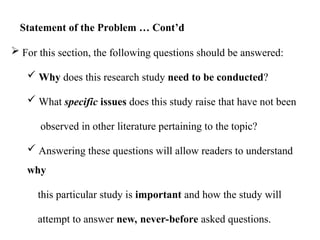  For this section, the following questions should be answered:
 Why does this research study need to be conducted?
 What specific issues does this study raise that have not been
observed in other literature pertaining to the topic?
 Answering these questions will allow readers to understand
why
this particular study is important and how the study will
attempt to answer new, never-before asked questions.
Statement of the Problem … Cont’d
 