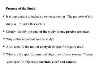  It is appropriate to include a sentence saying “The purpose of this
study is…” under this section.
 Clearly identify the goal of the study in one precise sentence.
 Why is this important area of study?
 Also, identify the unit of analysis or specific inquiry used.
 What are the specific aims and objectives of your research? Keep
your specific objectives succinct, clear and concise.
Purpose of the Study:
 