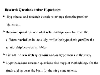  Hypotheses and research questions emerge from the problem
statement.
 Research questions ask what relationships exist between the
different variables in the study, while the hypothesis predicts the
relationship between variables.
 List all the research questions and/or hypotheses in the study.
 Hypotheses and research questions also suggest methodology for the
study and serve as the basis for drawing conclusions.
Research Questions and/or Hypotheses:
 