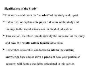 This section addresses the "so what" of the study and report.
 It describes or explains the potential value of the study and
findings to the social sciences or the field of education.
 This section, therefore, should identify the audience for the study
and how the results will be beneficial to them.
 Remember, research is conducted to add to the existing
knowledge base and/or solve a problem how your particular
research will do this should be articulated in this section.
Significance of the Study:
 
