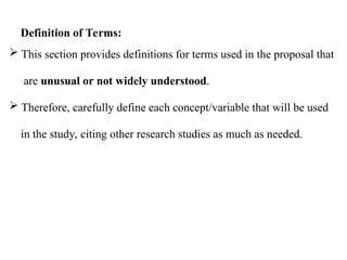  This section provides definitions for terms used in the proposal that
are unusual or not widely understood.
 Therefore, carefully define each concept/variable that will be used
in the study, citing other research studies as much as needed.
Definition of Terms:
 