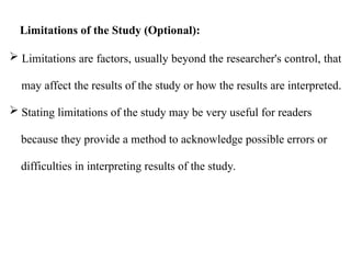  Limitations are factors, usually beyond the researcher's control, that
may affect the results of the study or how the results are interpreted.
 Stating limitations of the study may be very useful for readers
because they provide a method to acknowledge possible errors or
difficulties in interpreting results of the study.
Limitations of the Study (Optional):
 