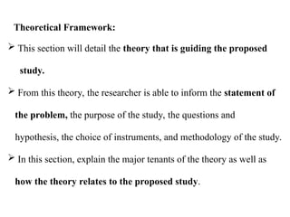  This section will detail the theory that is guiding the proposed
study.
 From this theory, the researcher is able to inform the statement of
the problem, the purpose of the study, the questions and
hypothesis, the choice of instruments, and methodology of the study.
 In this section, explain the major tenants of the theory as well as
how the theory relates to the proposed study.
Theoretical Framework:
 