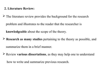  The literature review provides the background for the research
problem and illustrates to the reader that the researcher is
knowledgeable about the scope of the theory.
 Research as many studies pertaining to the theory as possible, and
summarize them in a brief manner.
 Review various dissertations, as they may help one to understand
how to write and summarize previous research.
2. Literature Review:
 