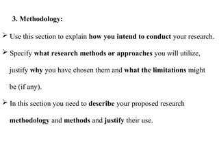  Use this section to explain how you intend to conduct your research.
 Specify what research methods or approaches you will utilize,
justify why you have chosen them and what the limitations might
be (if any).
 In this section you need to describe your proposed research
methodology and methods and justify their use.
3. Methodology:
 
