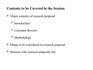 Major contents of research proposal
 Introduction
 Literature Review
 Methodology
 Things to be considered in research proposal
 Reasons why research proposals fail
Contents to be Covered in the Session
 