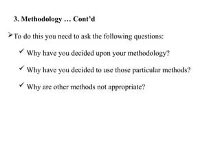 To do this you need to ask the following questions:
 Why have you decided upon your methodology?
 Why have you decided to use those particular methods?
 Why are other methods not appropriate?
3. Methodology … Cont’d
 