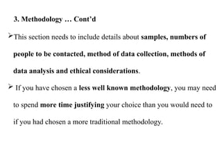 This section needs to include details about samples, numbers of
people to be contacted, method of data collection, methods of
data analysis and ethical considerations.
 If you have chosen a less well known methodology, you may need
to spend more time justifying your choice than you would need to
if you had chosen a more traditional methodology.
3. Methodology … Cont’d
 