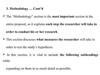  The “Methodology” section is the most important section in the
entire proposal, as it explains each step the researcher will take in
order to conduct his or her research.
 This section discusses what measures the researcher will take in
order to test the study’s hypothesis.
 In this section, it is vital to include the following subheadings
while
expanding on them in as much detail as possible.
3. Methodology … Cont’d
 