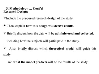 Research Design:
Include the proposed research design of the study.
 Then, explain how this design will derive results.
 Briefly discuss how the data will be administered and collected,
including how the subjects will participate in the study.
 Also, briefly discuss which theoretical model will guide this
study
and what the model predicts will be the results of the study.
3. Methodology … Cont’d
 