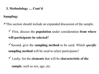 Sampling:
This section should include an expanded discussion of the sample.
 First, discuss the population under consideration from where
will participants be selected?
Second, give the sampling method to be used. Which specific
sampling method will be used to select participants?
 Lastly, list the elements that will be characteristic of the
sample, such as sex, age, etc.
3. Methodology … Cont’d
 