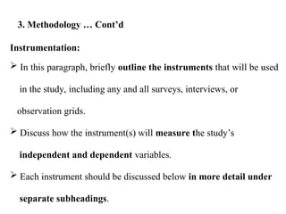 Instrumentation:
 In this paragraph, briefly outline the instruments that will be used
in the study, including any and all surveys, interviews, or
observation grids.
 Discuss how the instrument(s) will measure the study’s
independent and dependent variables.
 Each instrument should be discussed below in more detail under
separate subheadings.
3. Methodology … Cont’d
 