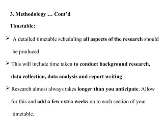  A detailed timetable scheduling all aspects of the research should
be produced.
 This will include time taken to conduct background research,
data collection, data analysis and report writing
 Research almost always takes longer than you anticipate. Allow
for this and add a few extra weeks on to each section of your
timetable.
Timetable:
3. Methodology … Cont’d
 