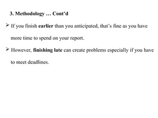  If you finish earlier than you anticipated, that’s fine as you have
more time to spend on your report.
 However, finishing late can create problems especially if you have
to meet deadlines.
3. Methodology … Cont’d
 