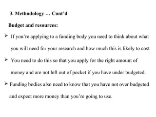  If you’re applying to a funding body you need to think about what
you will need for your research and how much this is likely to cost
 You need to do this so that you apply for the right amount of
money and are not left out of pocket if you have under budgeted.
 Funding bodies also need to know that you have not over budgeted
and expect more money than you’re going to use.
Budget and resources:
3. Methodology … Cont’d
 