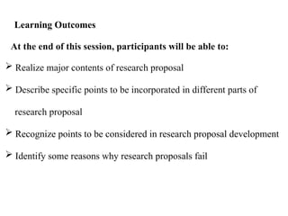 At the end of this session, participants will be able to:
 Realize major contents of research proposal
 Describe specific points to be incorporated in different parts of
research proposal
 Recognize points to be considered in research proposal development
 Identify some reasons why research proposals fail
Learning Outcomes
 